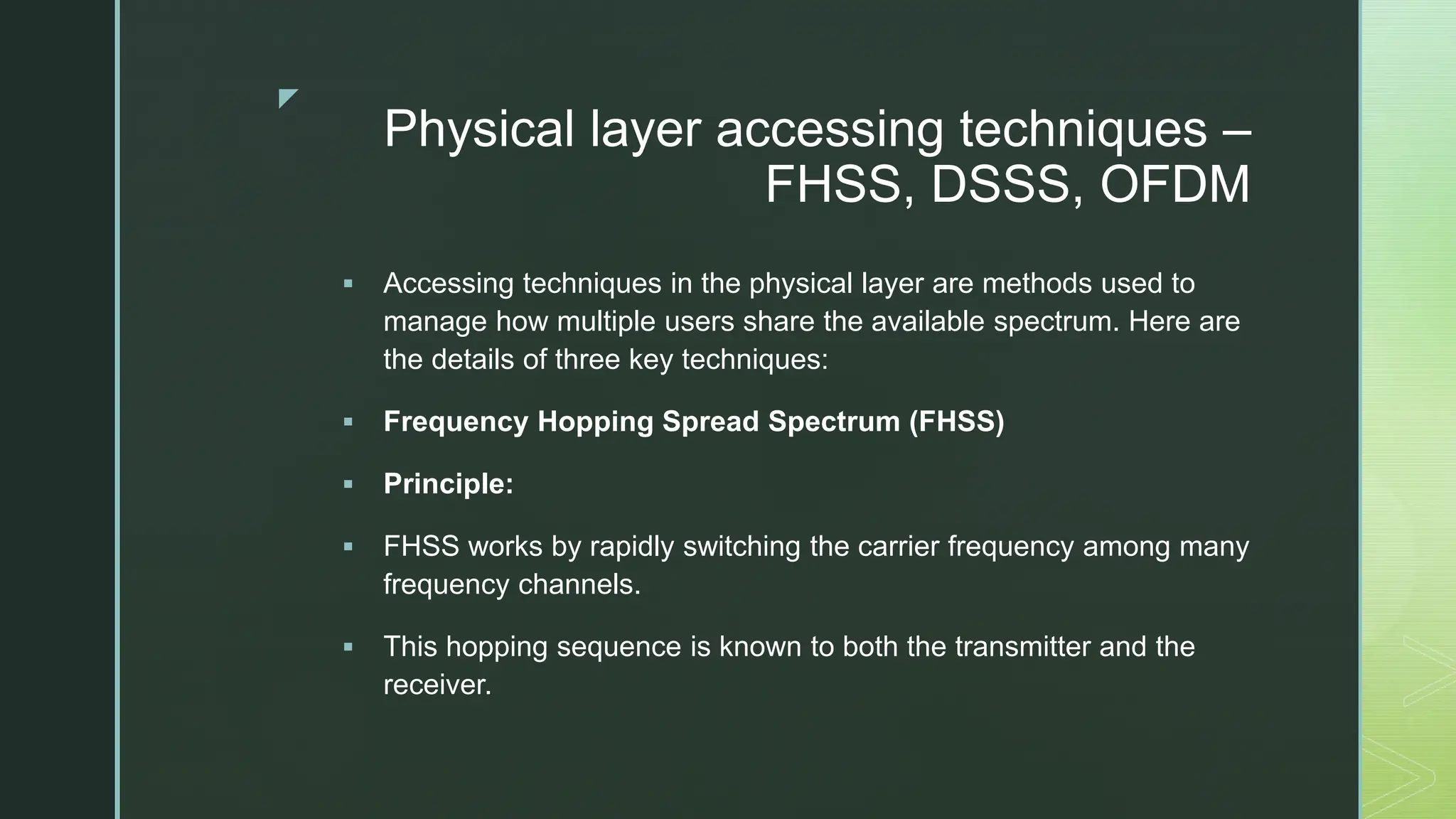 z
Physical layer accessing techniques –
FHSS, DSSS, OFDM
 Accessing techniques in the physical layer are methods used to
manage how multiple users share the available spectrum. Here are
the details of three key techniques:
 Frequency Hopping Spread Spectrum (FHSS)
 Principle:
 FHSS works by rapidly switching the carrier frequency among many
frequency channels.
 This hopping sequence is known to both the transmitter and the
receiver.
 