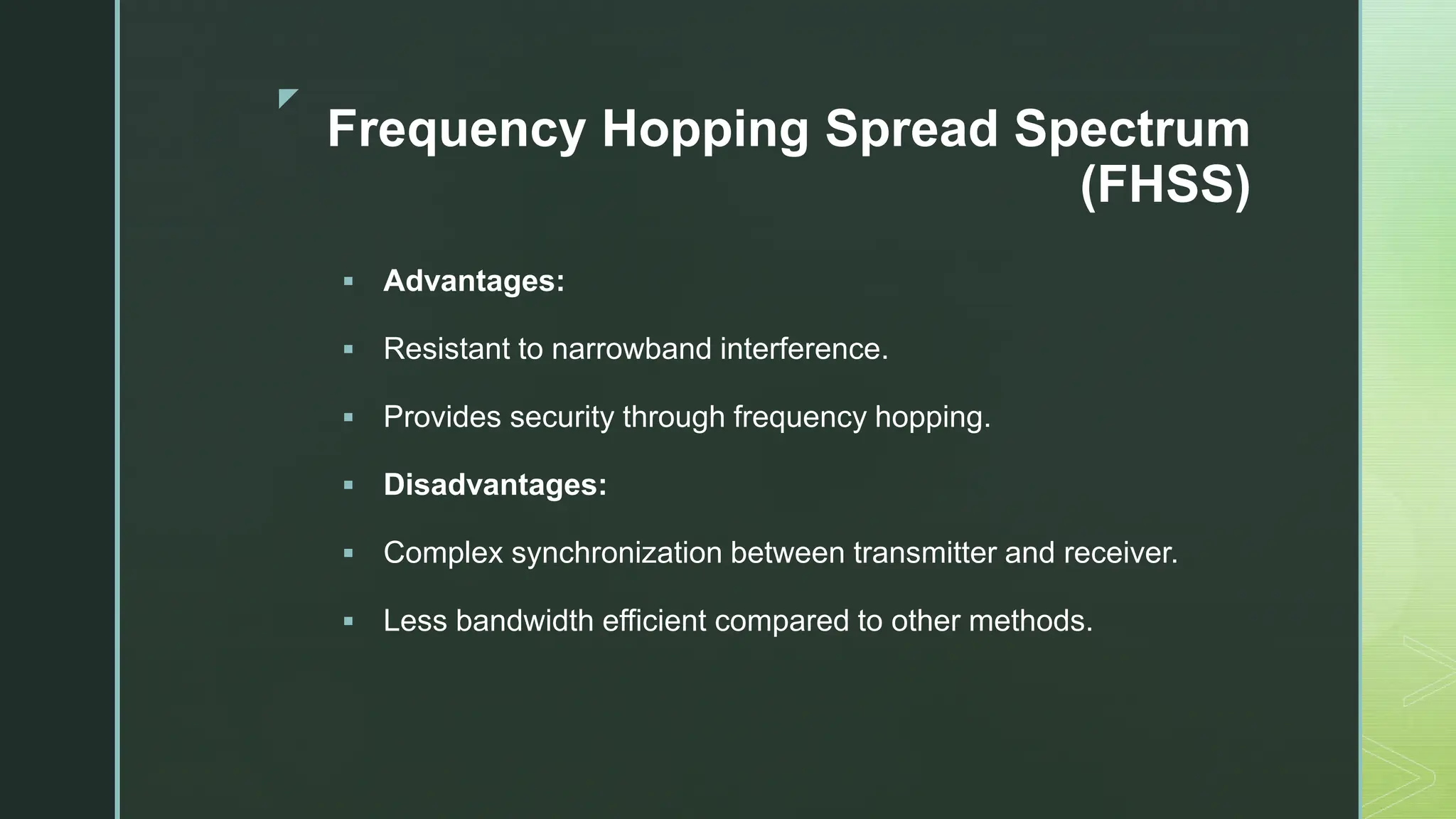 z
Frequency Hopping Spread Spectrum
(FHSS)
 Advantages:
 Resistant to narrowband interference.
 Provides security through frequency hopping.
 Disadvantages:
 Complex synchronization between transmitter and receiver.
 Less bandwidth efficient compared to other methods.
 