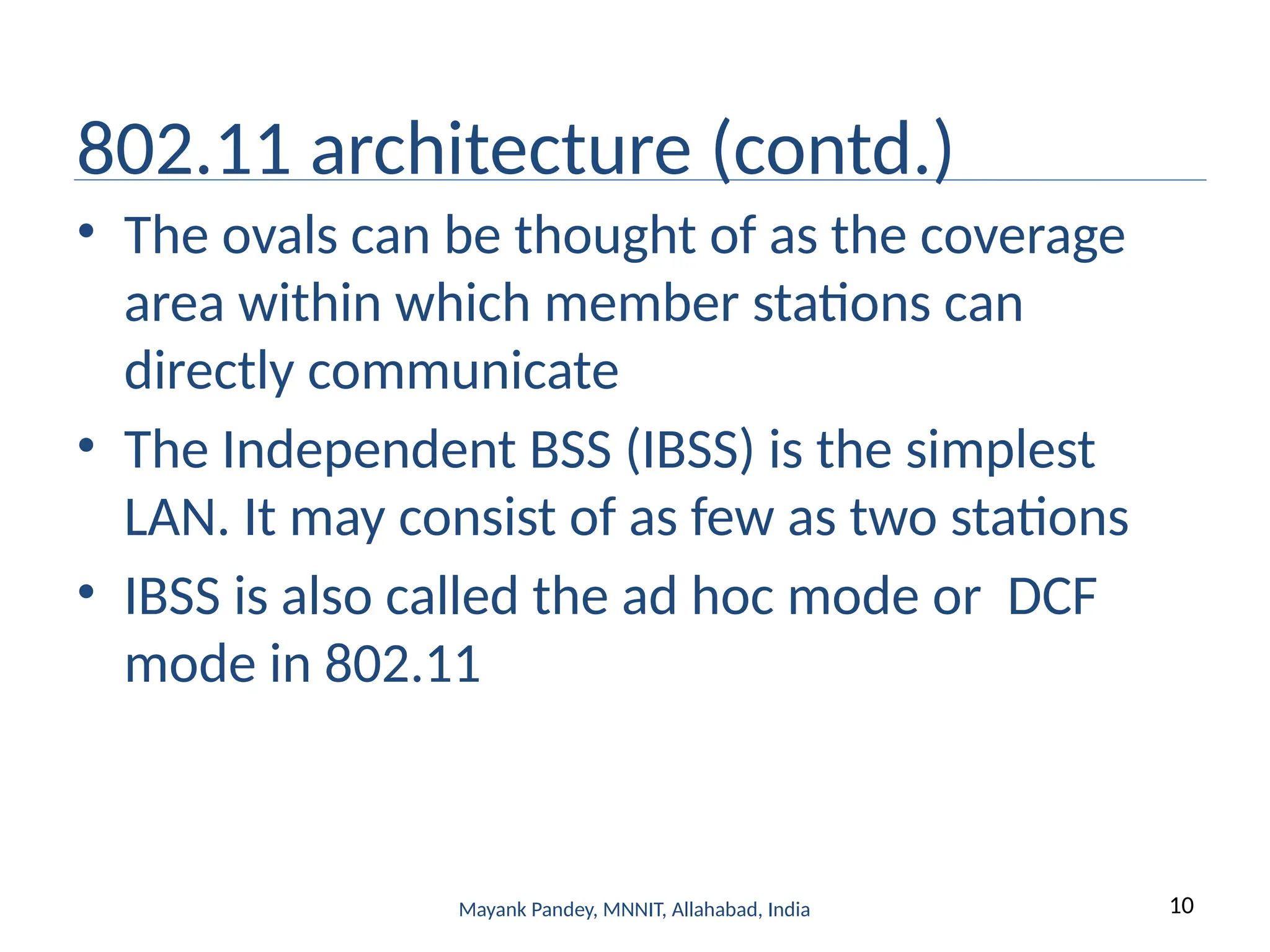 10
Mayank Pandey, MNNIT, Allahabad, India
802.11 architecture (contd.)
• The ovals can be thought of as the coverage
area within which member stations can
directly communicate
• The Independent BSS (IBSS) is the simplest
LAN. It may consist of as few as two stations
• IBSS is also called the ad hoc mode or DCF
mode in 802.11
 