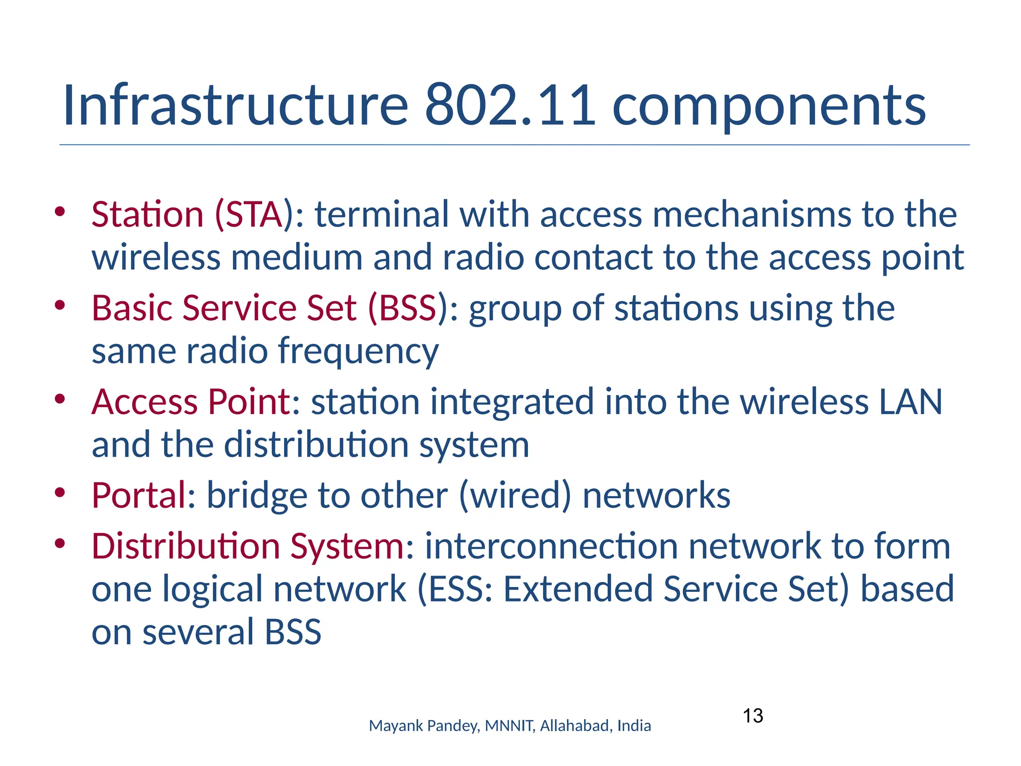 13
Mayank Pandey, MNNIT, Allahabad, India
Infrastructure 802.11 components
• Station (STA): terminal with access mechanisms to the
wireless medium and radio contact to the access point
• Basic Service Set (BSS): group of stations using the
same radio frequency
• Access Point: station integrated into the wireless LAN
and the distribution system
• Portal: bridge to other (wired) networks
• Distribution System: interconnection network to form
one logical network (ESS: Extended Service Set) based
on several BSS
 