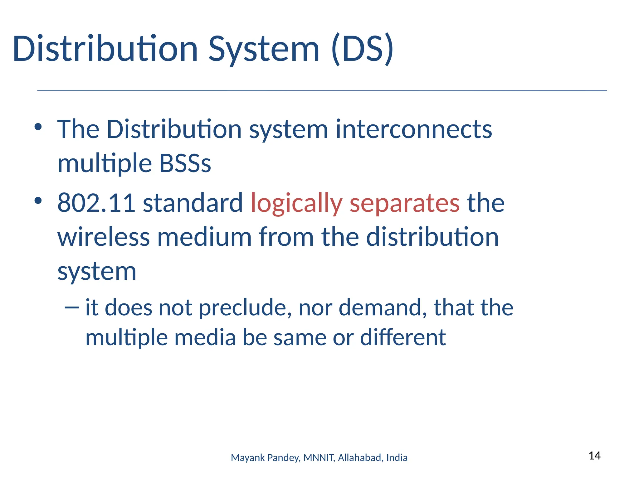 14
Mayank Pandey, MNNIT, Allahabad, India
Distribution System (DS)
• The Distribution system interconnects
multiple BSSs
• 802.11 standard logically separates the
wireless medium from the distribution
system
– it does not preclude, nor demand, that the
multiple media be same or different
 