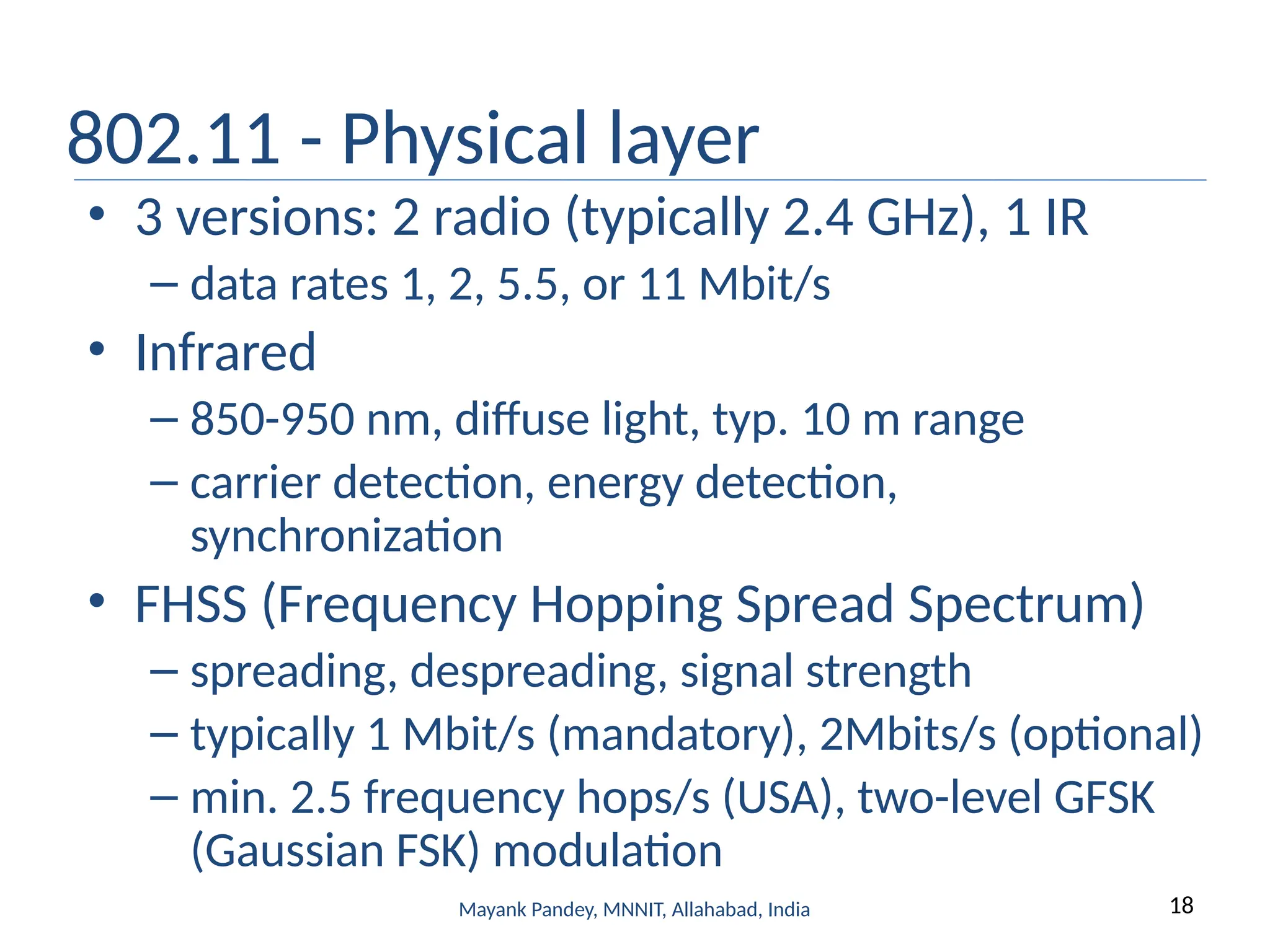 18
Mayank Pandey, MNNIT, Allahabad, India
802.11 - Physical layer
• 3 versions: 2 radio (typically 2.4 GHz), 1 IR
– data rates 1, 2, 5.5, or 11 Mbit/s
• Infrared
– 850-950 nm, diffuse light, typ. 10 m range
– carrier detection, energy detection,
synchronization
• FHSS (Frequency Hopping Spread Spectrum)
– spreading, despreading, signal strength
– typically 1 Mbit/s (mandatory), 2Mbits/s (optional)
– min. 2.5 frequency hops/s (USA), two-level GFSK
(Gaussian FSK) modulation
 