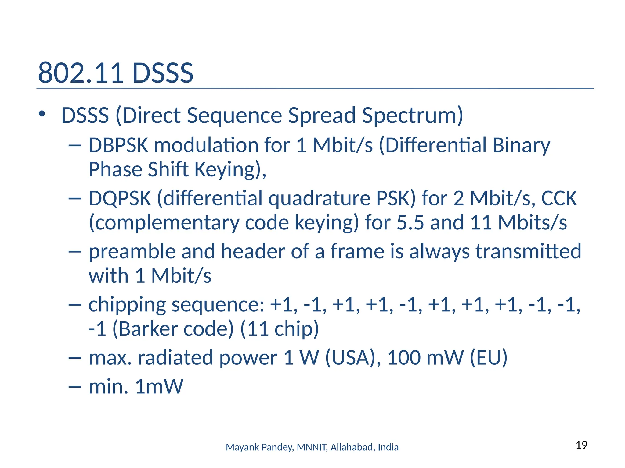 19
Mayank Pandey, MNNIT, Allahabad, India
802.11 DSSS
• DSSS (Direct Sequence Spread Spectrum)
– DBPSK modulation for 1 Mbit/s (Differential Binary
Phase Shift Keying),
– DQPSK (differential quadrature PSK) for 2 Mbit/s, CCK
(complementary code keying) for 5.5 and 11 Mbits/s
– preamble and header of a frame is always transmitted
with 1 Mbit/s
– chipping sequence: +1, -1, +1, +1, -1, +1, +1, +1, -1, -1,
-1 (Barker code) (11 chip)
– max. radiated power 1 W (USA), 100 mW (EU)
– min. 1mW
 