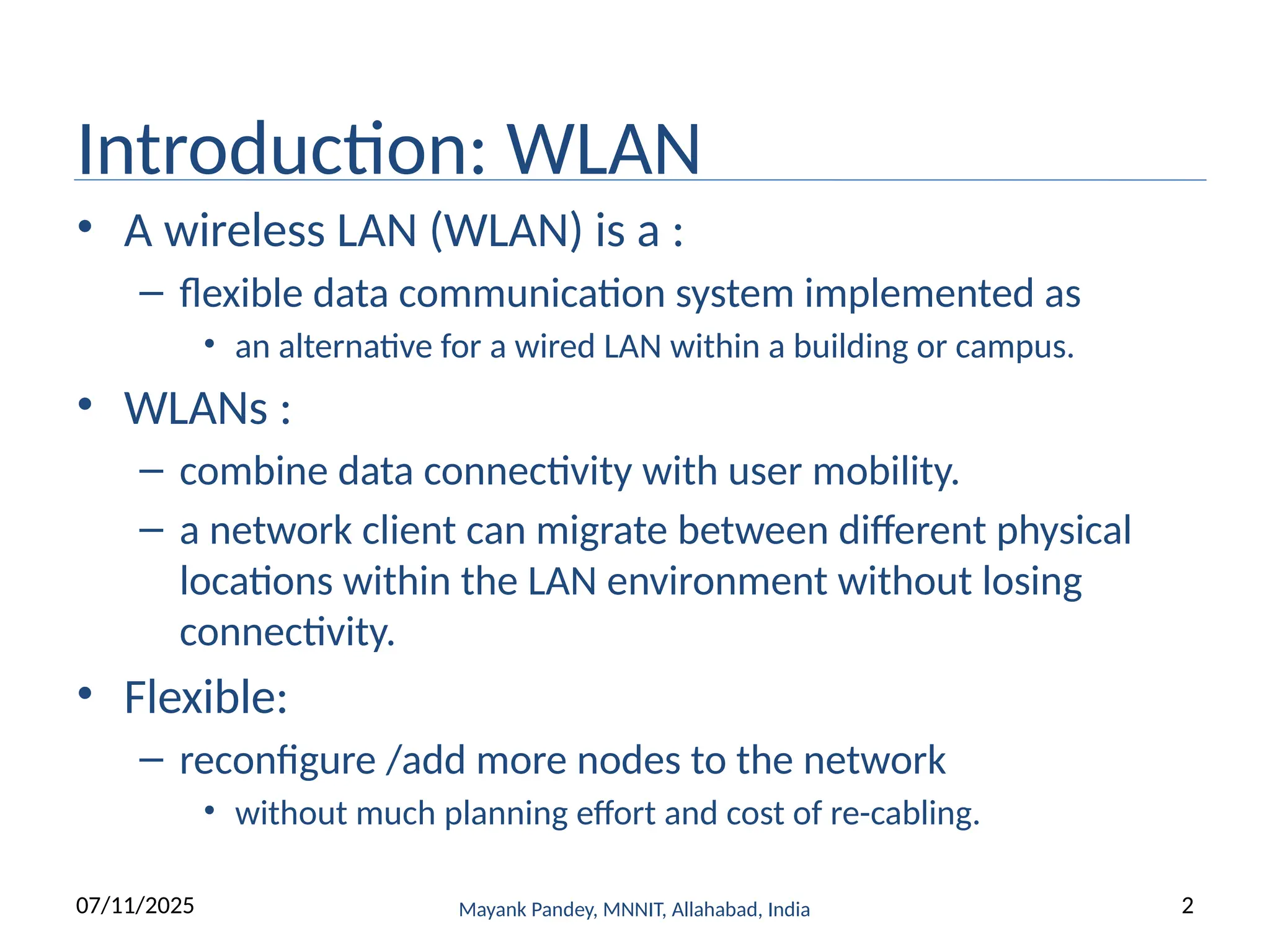 Introduction: WLAN
• A wireless LAN (WLAN) is a :
– flexible data communication system implemented as
• an alternative for a wired LAN within a building or campus.
• WLANs :
– combine data connectivity with user mobility.
– a network client can migrate between different physical
locations within the LAN environment without losing
connectivity.
• Flexible:
– reconfigure /add more nodes to the network
• without much planning effort and cost of re-cabling.
07/11/2025 Mayank Pandey, MNNIT, Allahabad, India 2
 