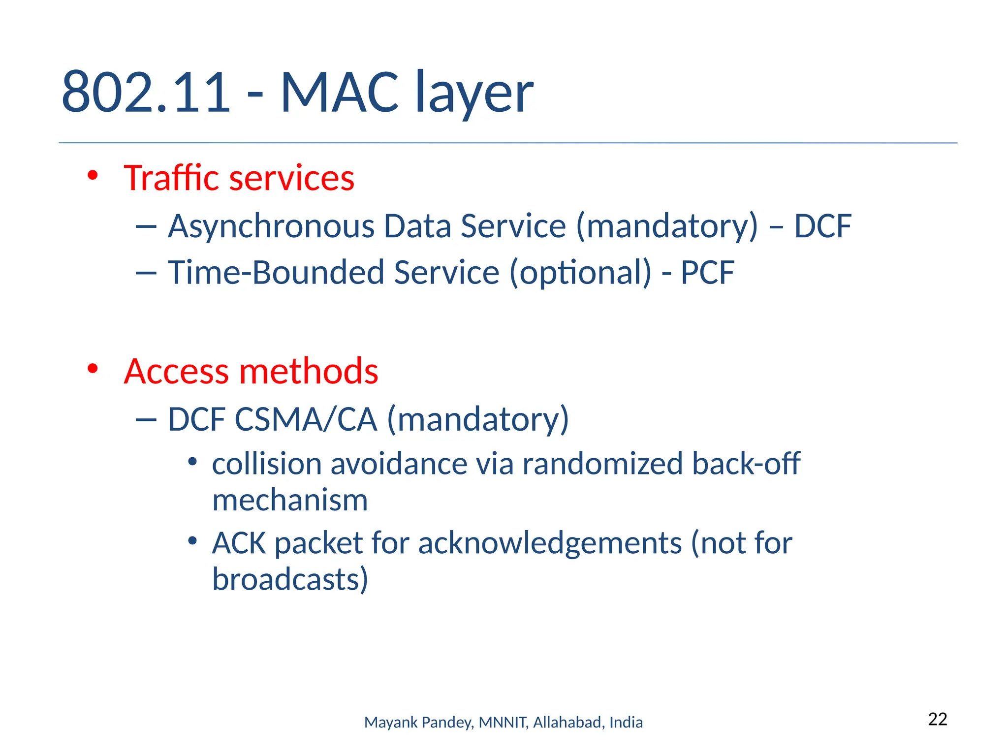 22
Mayank Pandey, MNNIT, Allahabad, India
802.11 - MAC layer
• Traffic services
– Asynchronous Data Service (mandatory) – DCF
– Time-Bounded Service (optional) - PCF
• Access methods
– DCF CSMA/CA (mandatory)
• collision avoidance via randomized back-off
mechanism
• ACK packet for acknowledgements (not for
broadcasts)
 