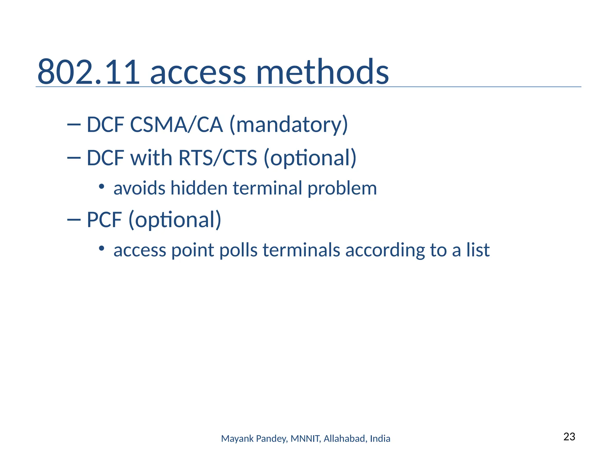 23
Mayank Pandey, MNNIT, Allahabad, India
802.11 access methods
– DCF CSMA/CA (mandatory)
– DCF with RTS/CTS (optional)
• avoids hidden terminal problem
– PCF (optional)
• access point polls terminals according to a list
 