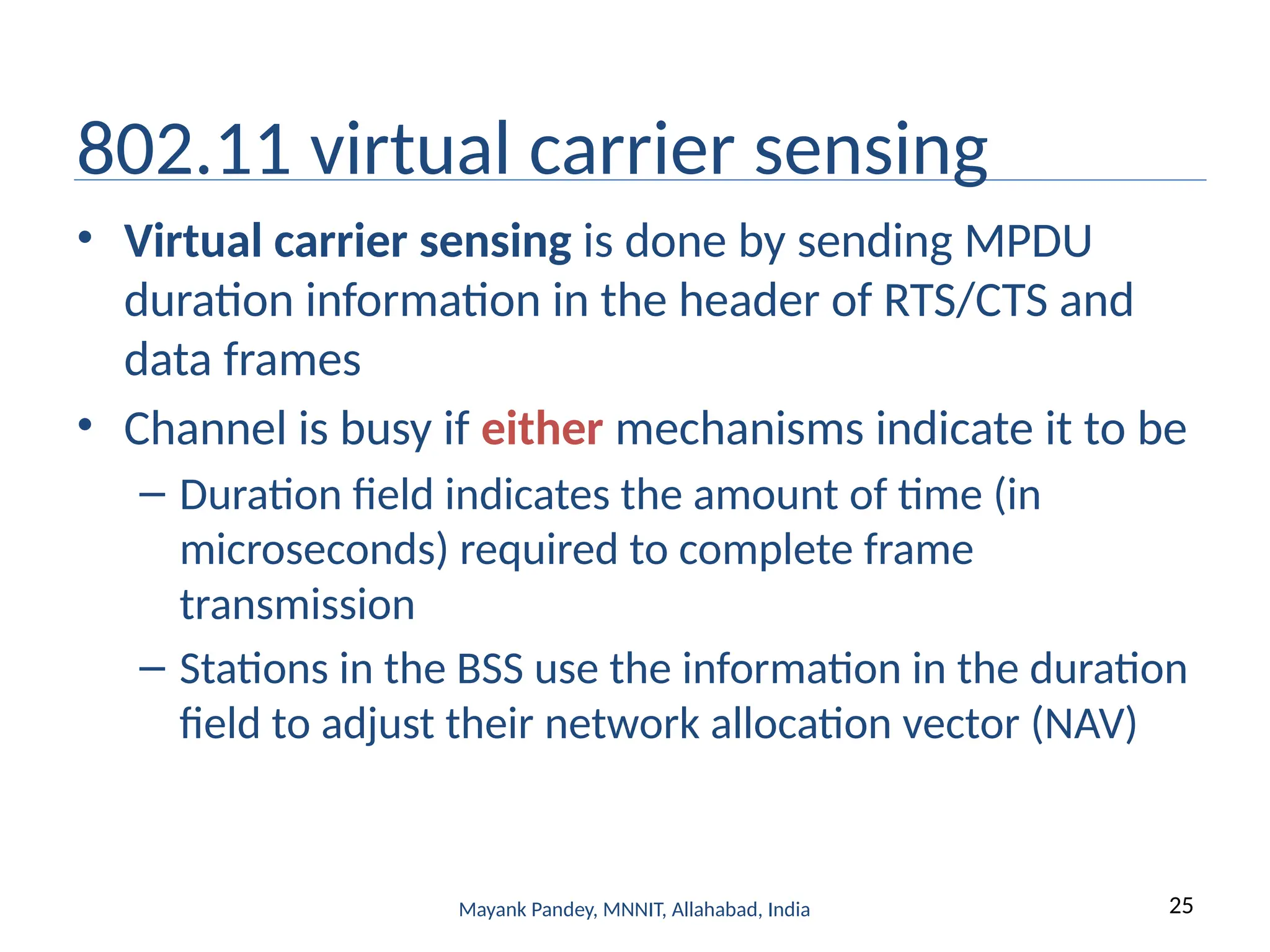 25
Mayank Pandey, MNNIT, Allahabad, India
802.11 virtual carrier sensing
• Virtual carrier sensing is done by sending MPDU
duration information in the header of RTS/CTS and
data frames
• Channel is busy if either mechanisms indicate it to be
– Duration field indicates the amount of time (in
microseconds) required to complete frame
transmission
– Stations in the BSS use the information in the duration
field to adjust their network allocation vector (NAV)
 