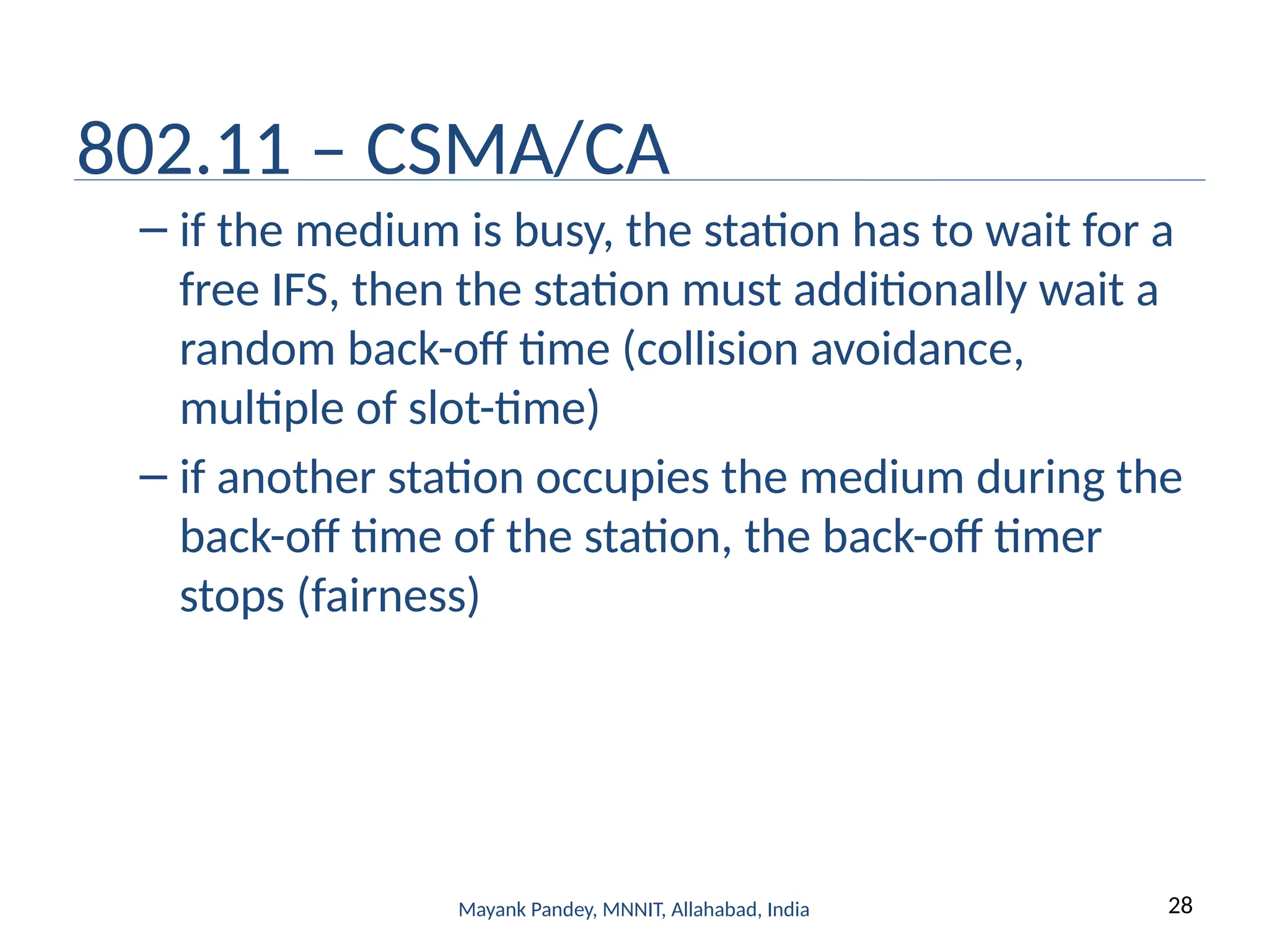 28
Mayank Pandey, MNNIT, Allahabad, India
802.11 – CSMA/CA
– if the medium is busy, the station has to wait for a
free IFS, then the station must additionally wait a
random back-off time (collision avoidance,
multiple of slot-time)
– if another station occupies the medium during the
back-off time of the station, the back-off timer
stops (fairness)
 