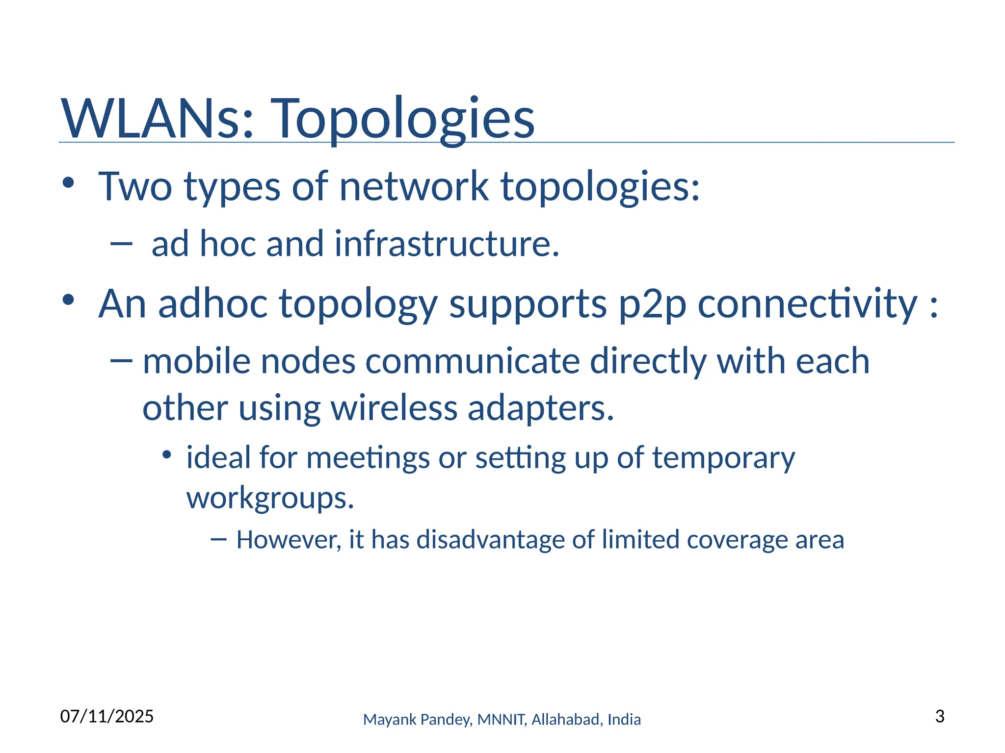 WLANs: Topologies
• Two types of network topologies:
– ad hoc and infrastructure.
• An adhoc topology supports p2p connectivity :
– mobile nodes communicate directly with each
other using wireless adapters.
• ideal for meetings or setting up of temporary
workgroups.
– However, it has disadvantage of limited coverage area
Mayank Pandey, MNNIT, Allahabad, India
07/11/2025 3
 