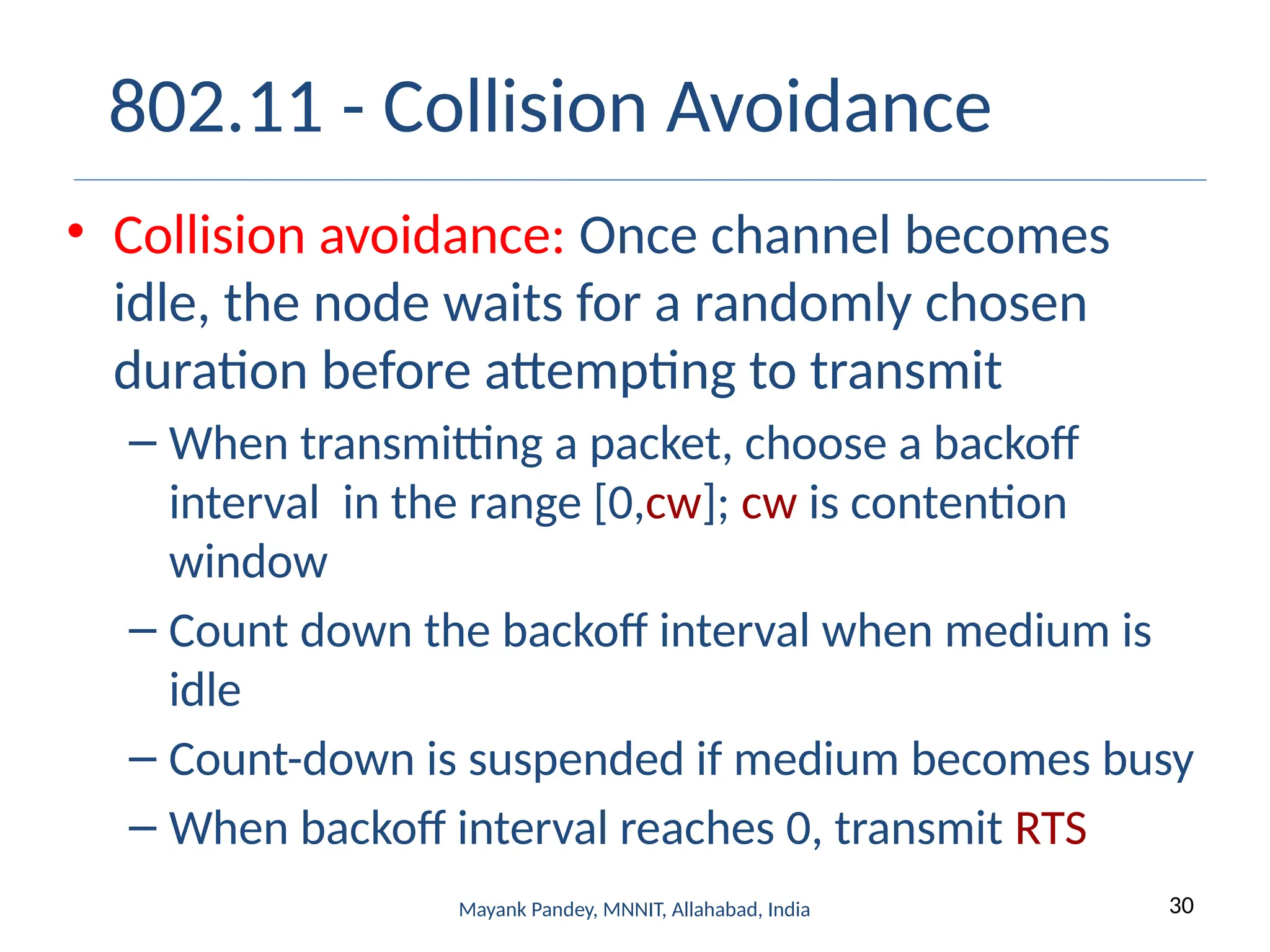 30
Mayank Pandey, MNNIT, Allahabad, India
802.11 - Collision Avoidance
• Collision avoidance: Once channel becomes
idle, the node waits for a randomly chosen
duration before attempting to transmit
– When transmitting a packet, choose a backoff
interval in the range [0,cw]; cw is contention
window
– Count down the backoff interval when medium is
idle
– Count-down is suspended if medium becomes busy
– When backoff interval reaches 0, transmit RTS
 