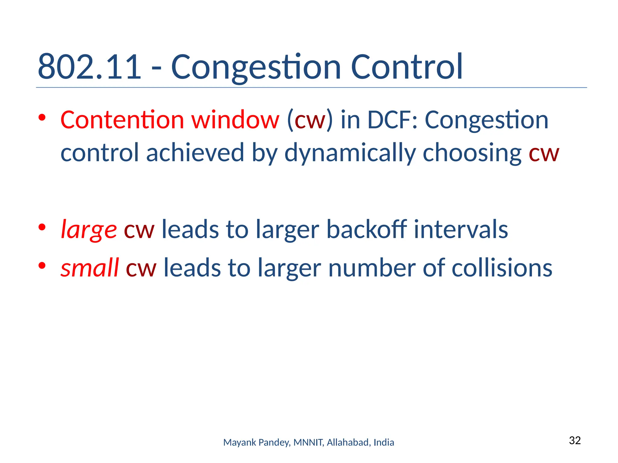 32
Mayank Pandey, MNNIT, Allahabad, India
802.11 - Congestion Control
• Contention window (cw) in DCF: Congestion
control achieved by dynamically choosing cw
• large cw leads to larger backoff intervals
• small cw leads to larger number of collisions
 