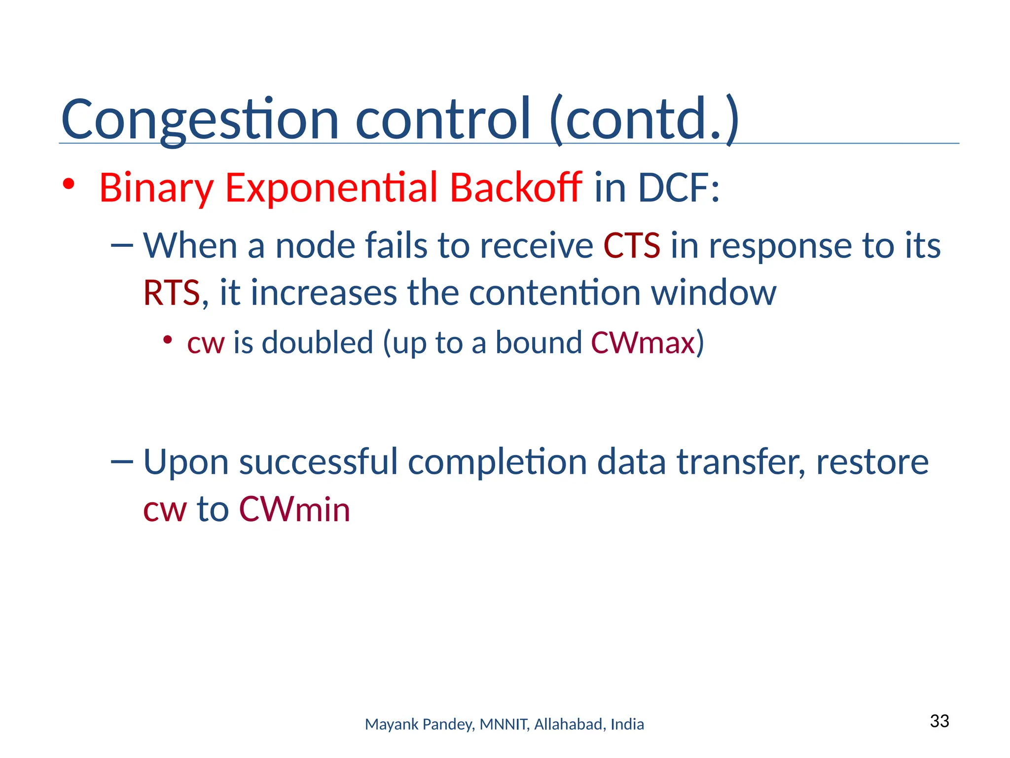 33
Mayank Pandey, MNNIT, Allahabad, India
Congestion control (contd.)
• Binary Exponential Backoff in DCF:
– When a node fails to receive CTS in response to its
RTS, it increases the contention window
• cw is doubled (up to a bound CWmax)
– Upon successful completion data transfer, restore
cw to CWmin
 