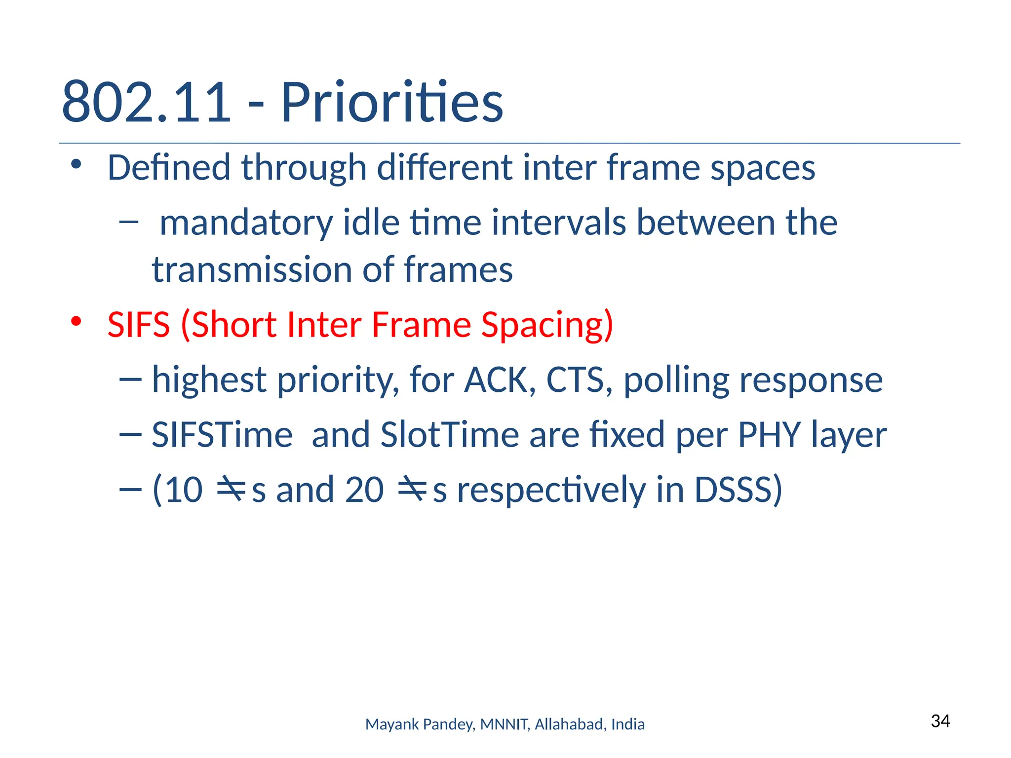 34
Mayank Pandey, MNNIT, Allahabad, India
802.11 - Priorities
• Defined through different inter frame spaces
– mandatory idle time intervals between the
transmission of frames
• SIFS (Short Inter Frame Spacing)
– highest priority, for ACK, CTS, polling response
– SIFSTime and SlotTime are fixed per PHY layer
– (10 s and 20 s respectively in DSSS)
 