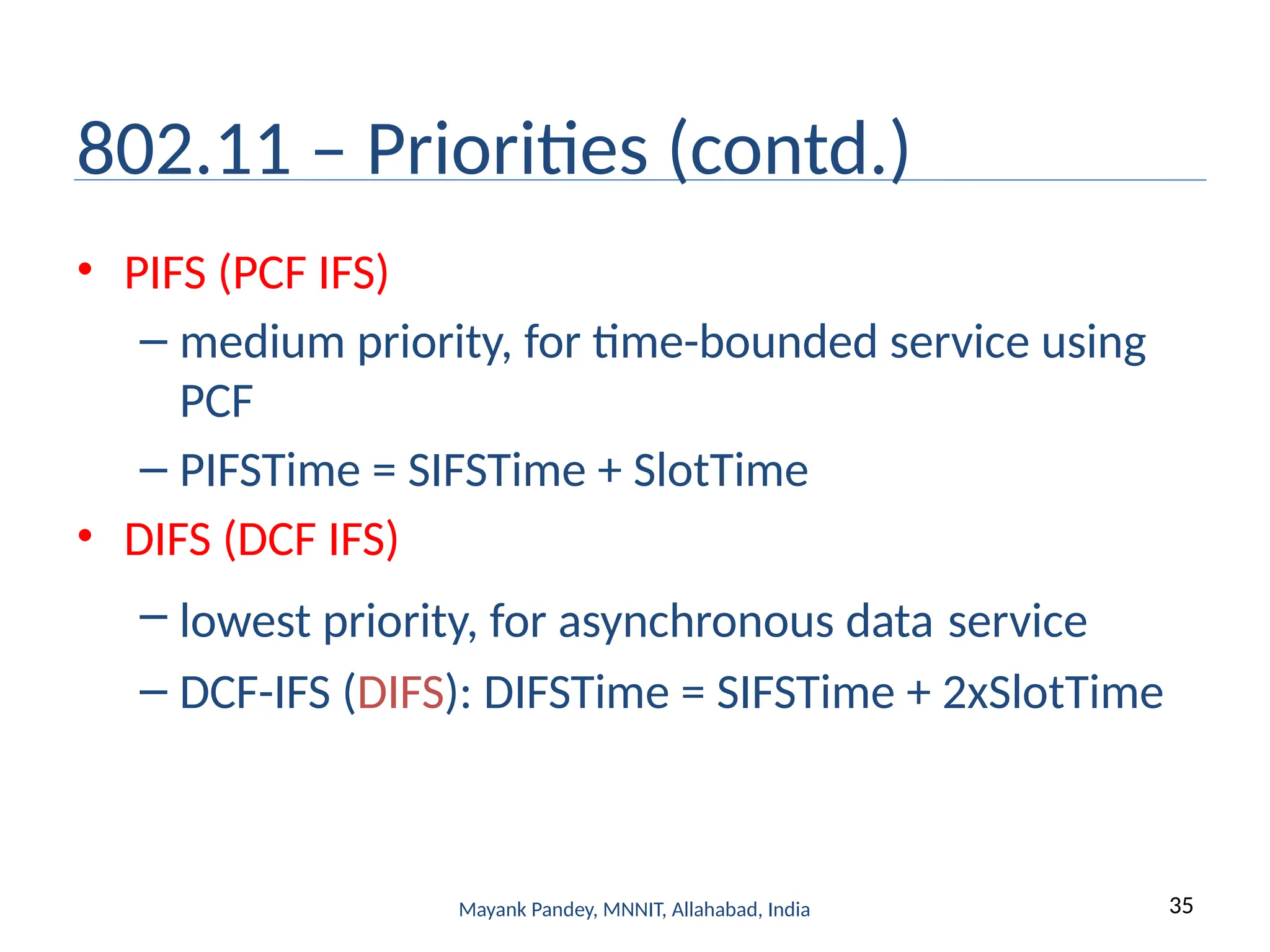 35
Mayank Pandey, MNNIT, Allahabad, India
802.11 – Priorities (contd.)
• PIFS (PCF IFS)
– medium priority, for time-bounded service using
PCF
– PIFSTime = SIFSTime + SlotTime
• DIFS (DCF IFS)
– lowest priority, for asynchronous data service
– DCF-IFS (DIFS): DIFSTime = SIFSTime + 2xSlotTime
 