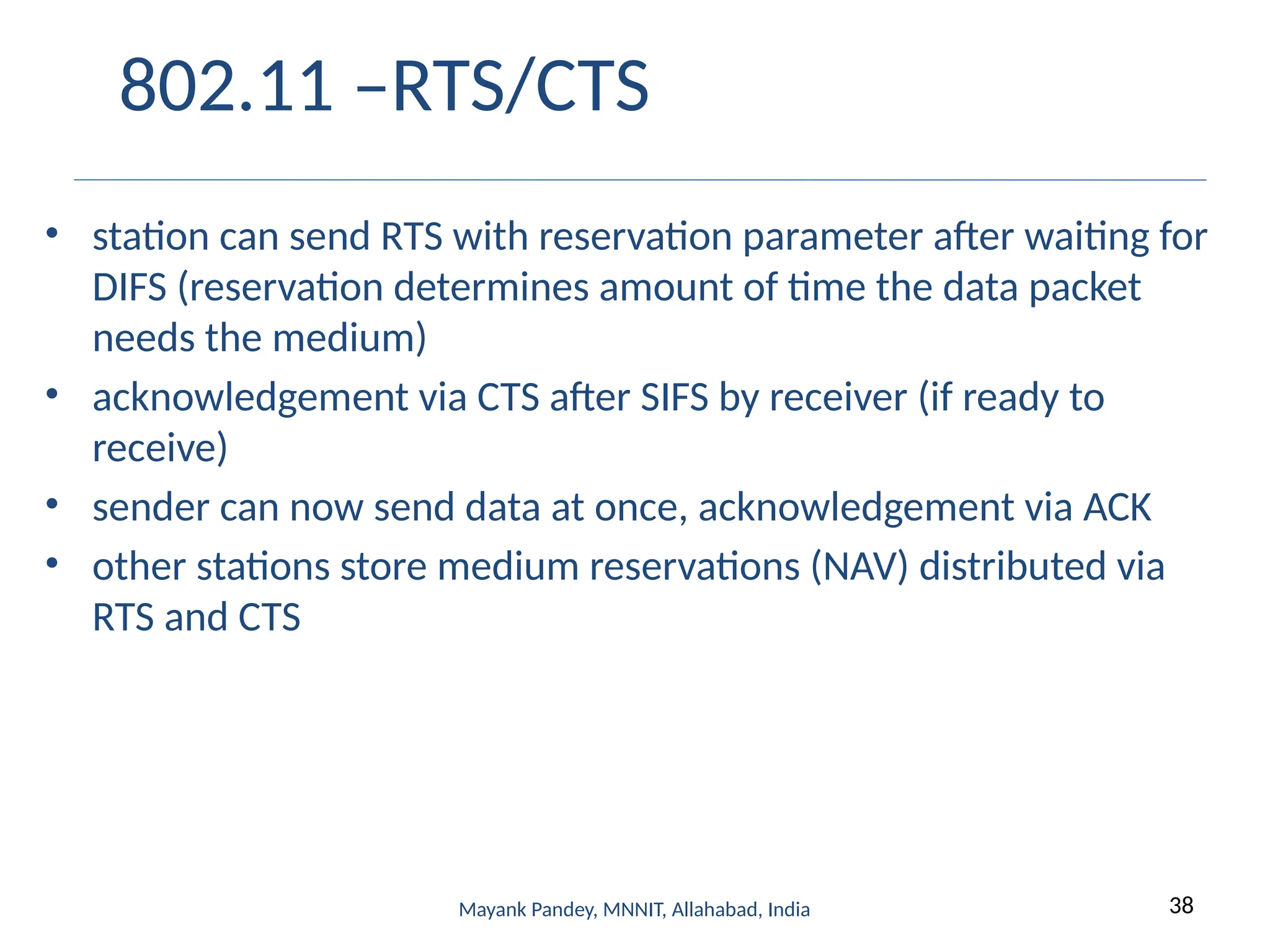 38
Mayank Pandey, MNNIT, Allahabad, India
802.11 –RTS/CTS
• station can send RTS with reservation parameter after waiting for
DIFS (reservation determines amount of time the data packet
needs the medium)
• acknowledgement via CTS after SIFS by receiver (if ready to
receive)
• sender can now send data at once, acknowledgement via ACK
• other stations store medium reservations (NAV) distributed via
RTS and CTS
 