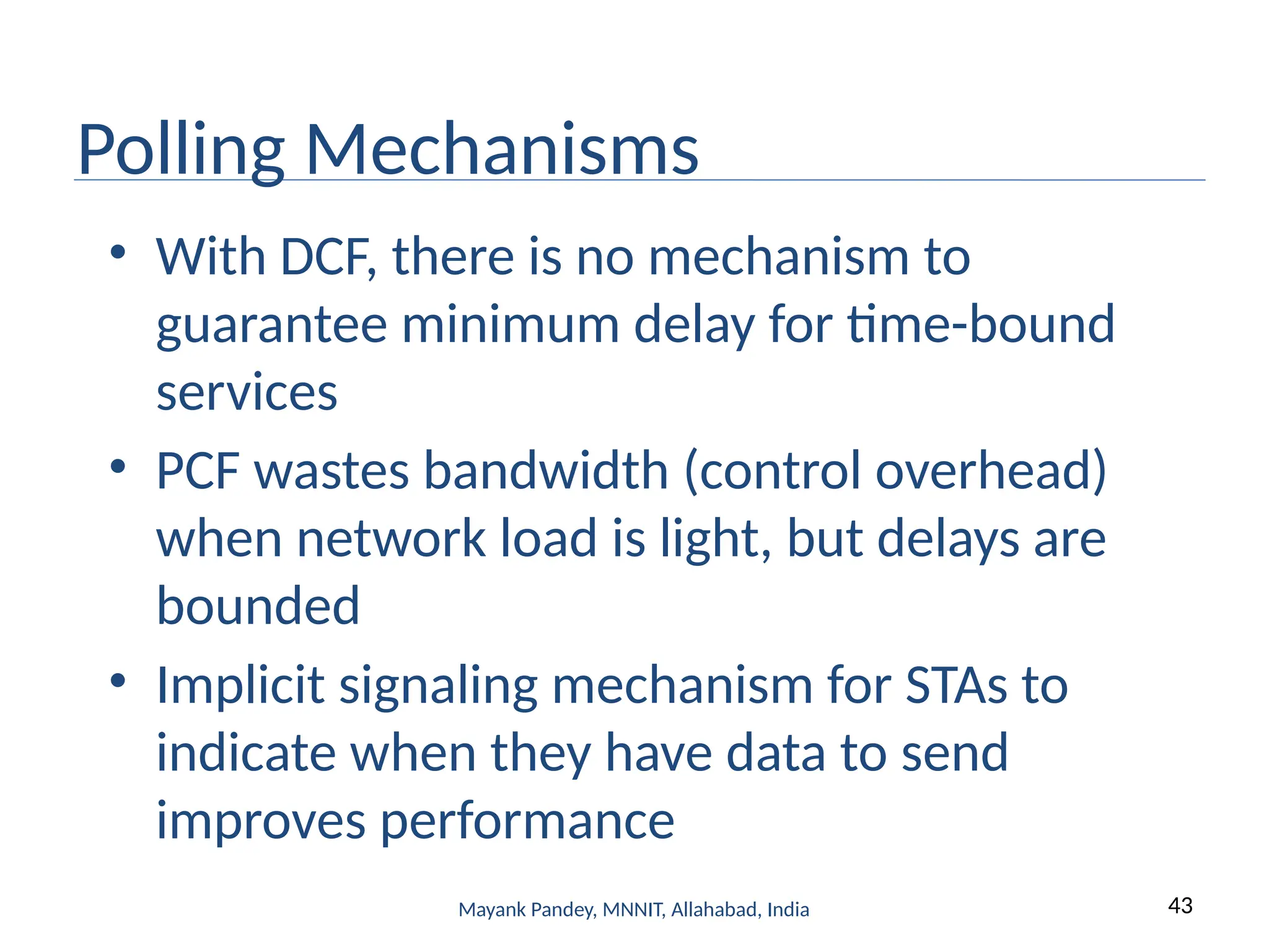 43
Mayank Pandey, MNNIT, Allahabad, India
Polling Mechanisms
• With DCF, there is no mechanism to
guarantee minimum delay for time-bound
services
• PCF wastes bandwidth (control overhead)
when network load is light, but delays are
bounded
• Implicit signaling mechanism for STAs to
indicate when they have data to send
improves performance
 