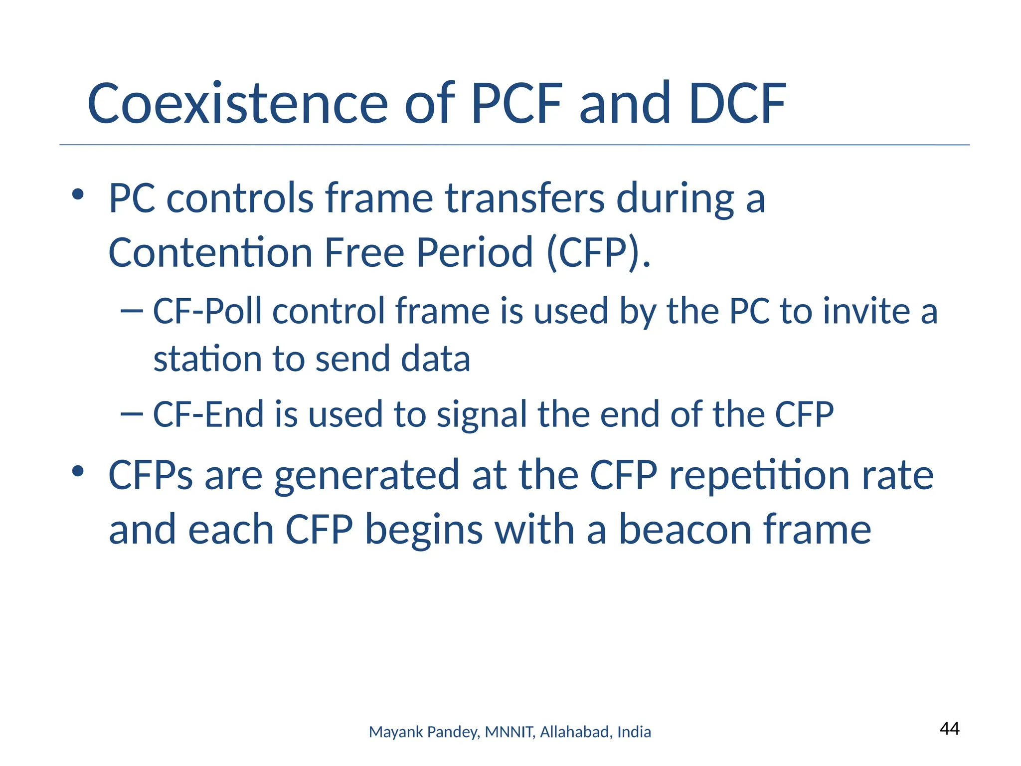 44
Mayank Pandey, MNNIT, Allahabad, India
Coexistence of PCF and DCF
• PC controls frame transfers during a
Contention Free Period (CFP).
– CF-Poll control frame is used by the PC to invite a
station to send data
– CF-End is used to signal the end of the CFP
• CFPs are generated at the CFP repetition rate
and each CFP begins with a beacon frame
 