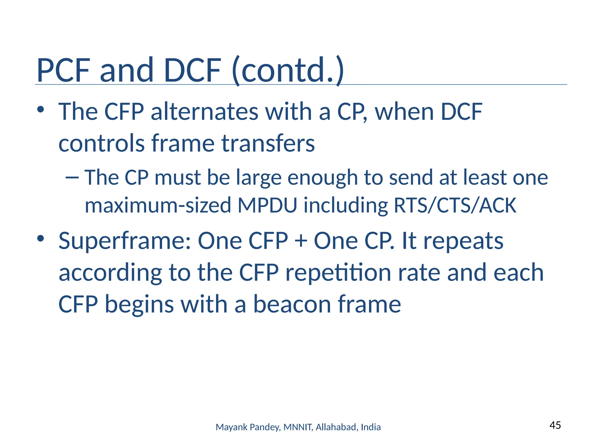 45
Mayank Pandey, MNNIT, Allahabad, India
PCF and DCF (contd.)
• The CFP alternates with a CP, when DCF
controls frame transfers
– The CP must be large enough to send at least one
maximum-sized MPDU including RTS/CTS/ACK
• Superframe: One CFP + One CP. It repeats
according to the CFP repetition rate and each
CFP begins with a beacon frame
 