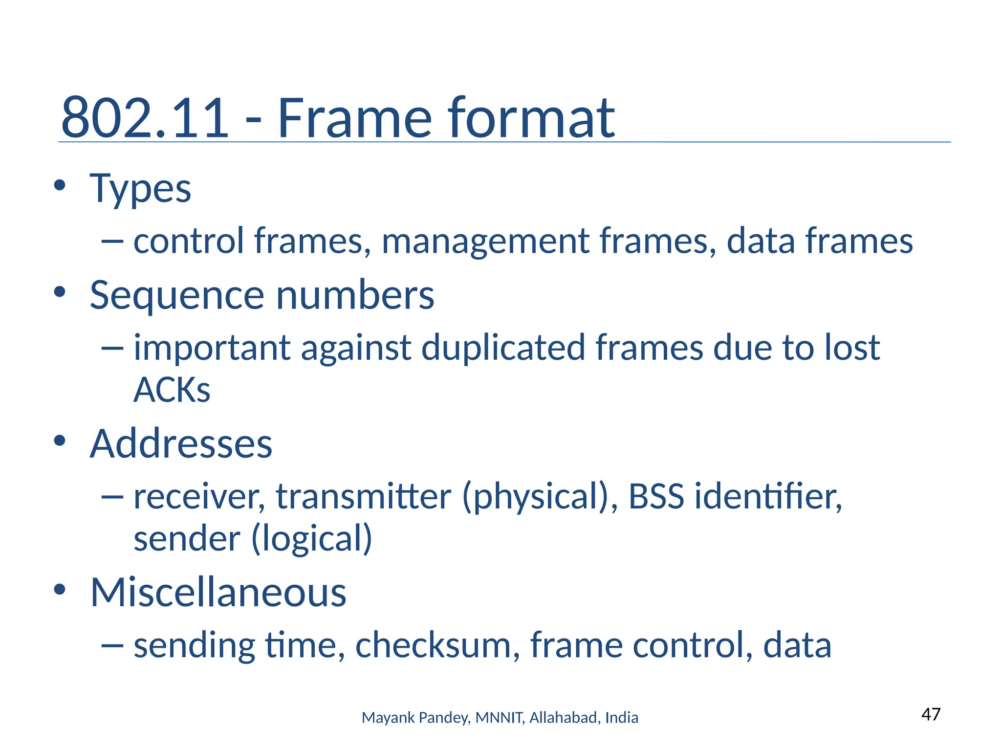 47
Mayank Pandey, MNNIT, Allahabad, India
802.11 - Frame format
• Types
– control frames, management frames, data frames
• Sequence numbers
– important against duplicated frames due to lost
ACKs
• Addresses
– receiver, transmitter (physical), BSS identifier,
sender (logical)
• Miscellaneous
– sending time, checksum, frame control, data
 
