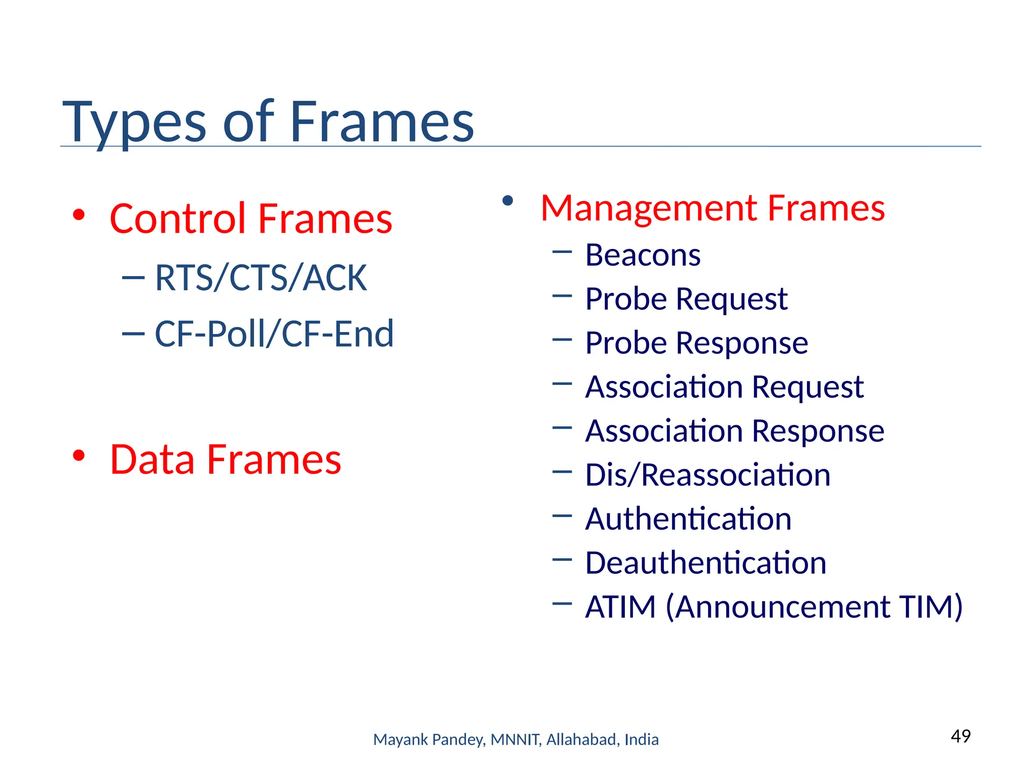 49
Mayank Pandey, MNNIT, Allahabad, India
Types of Frames
• Control Frames
– RTS/CTS/ACK
– CF-Poll/CF-End
• Data Frames
• Management Frames
– Beacons
– Probe Request
– Probe Response
– Association Request
– Association Response
– Dis/Reassociation
– Authentication
– Deauthentication
– ATIM (Announcement TIM)
 