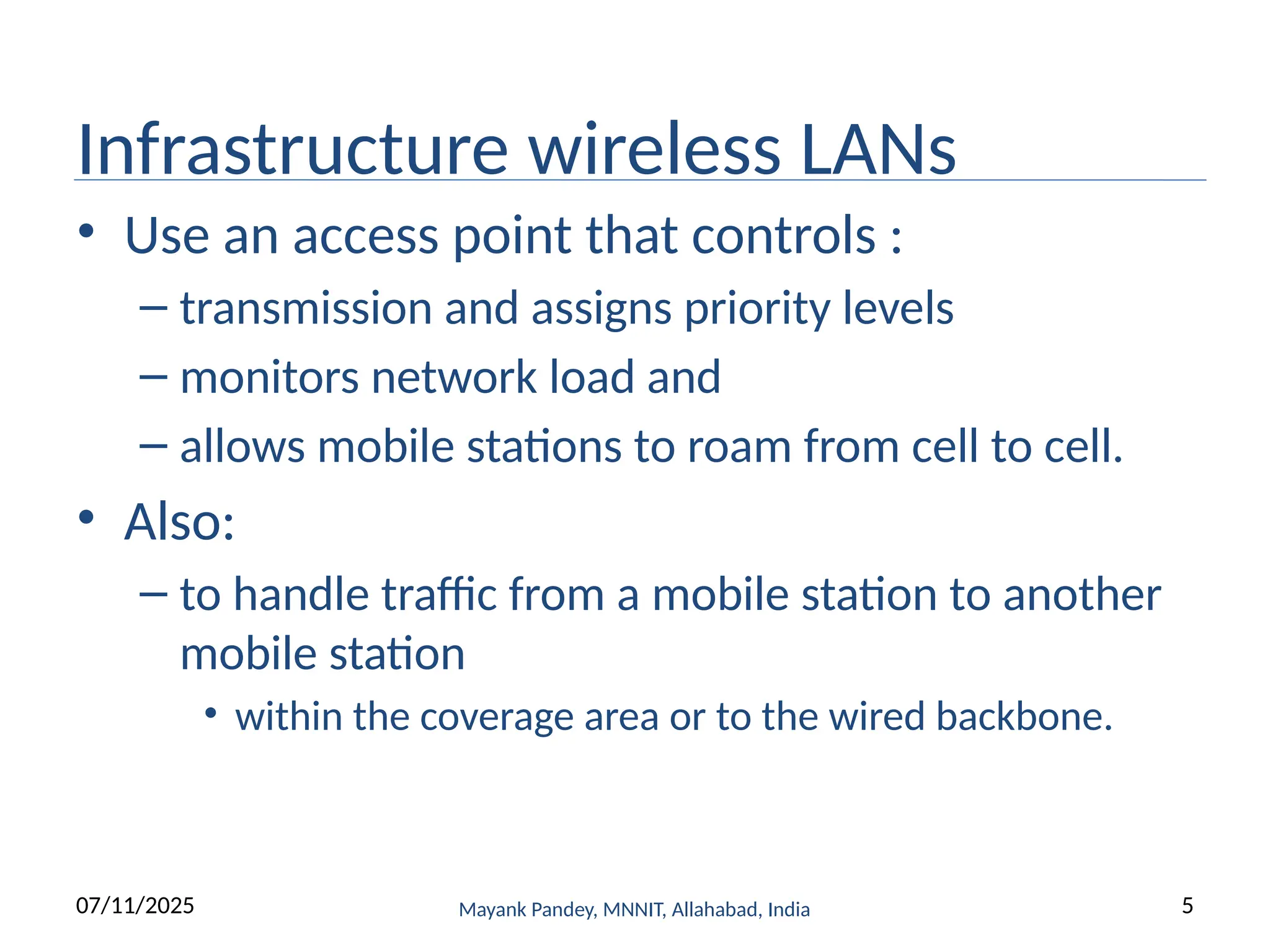 Infrastructure wireless LANs
• Use an access point that controls :
– transmission and assigns priority levels
– monitors network load and
– allows mobile stations to roam from cell to cell.
• Also:
– to handle traffic from a mobile station to another
mobile station
• within the coverage area or to the wired backbone.
Mayank Pandey, MNNIT, Allahabad, India
07/11/2025 5
 