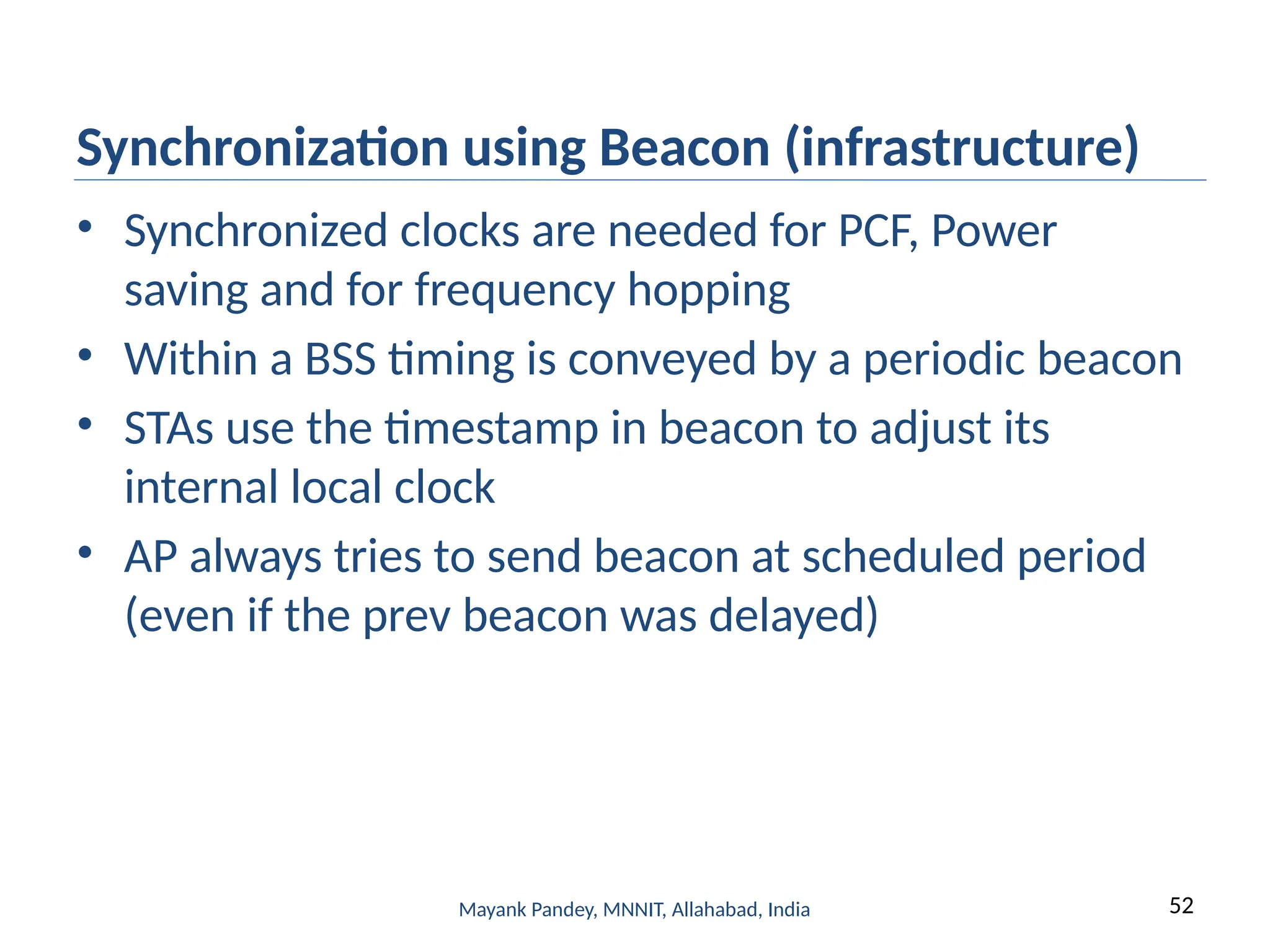 52
Mayank Pandey, MNNIT, Allahabad, India
Synchronization using Beacon (infrastructure)
• Synchronized clocks are needed for PCF, Power
saving and for frequency hopping
• Within a BSS timing is conveyed by a periodic beacon
• STAs use the timestamp in beacon to adjust its
internal local clock
• AP always tries to send beacon at scheduled period
(even if the prev beacon was delayed)
 