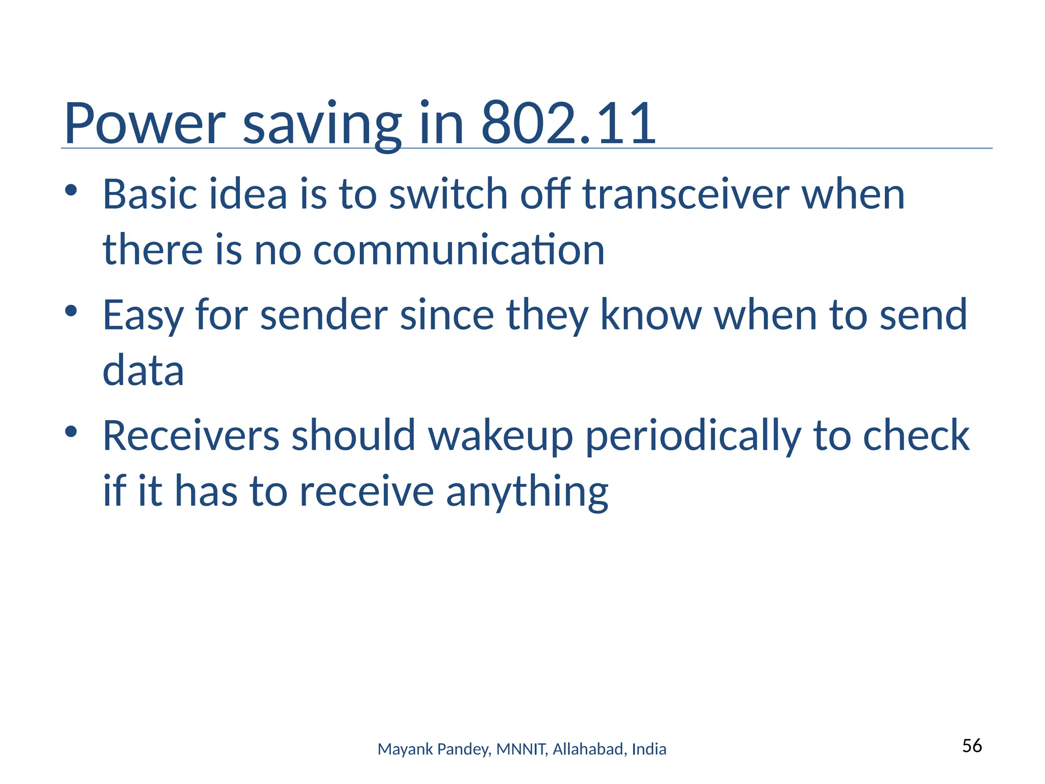 56
Mayank Pandey, MNNIT, Allahabad, India
Power saving in 802.11
• Basic idea is to switch off transceiver when
there is no communication
• Easy for sender since they know when to send
data
• Receivers should wakeup periodically to check
if it has to receive anything
 