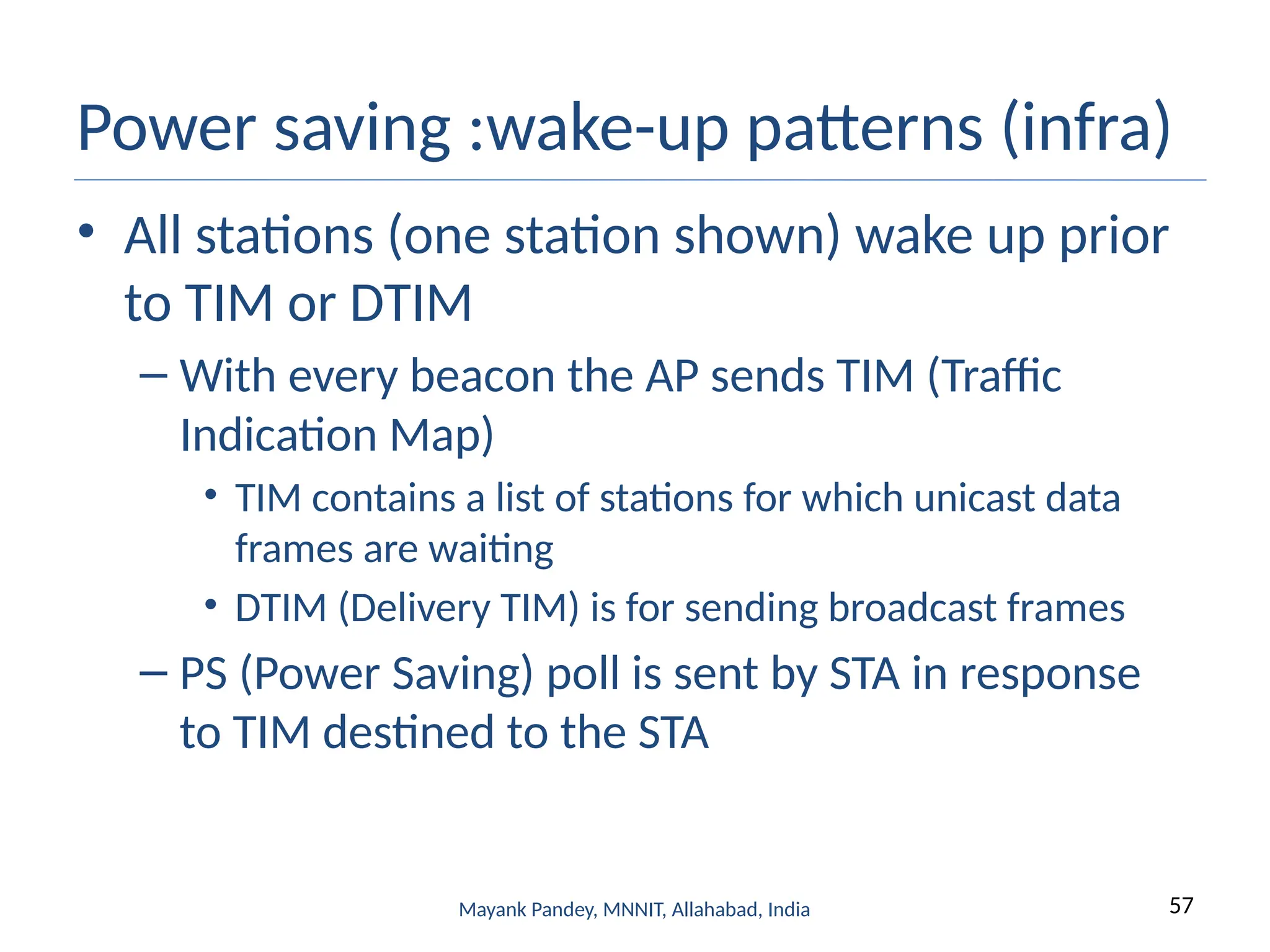 57
Mayank Pandey, MNNIT, Allahabad, India
Power saving :wake-up patterns (infra)
• All stations (one station shown) wake up prior
to TIM or DTIM
– With every beacon the AP sends TIM (Traffic
Indication Map)
• TIM contains a list of stations for which unicast data
frames are waiting
• DTIM (Delivery TIM) is for sending broadcast frames
– PS (Power Saving) poll is sent by STA in response
to TIM destined to the STA
 