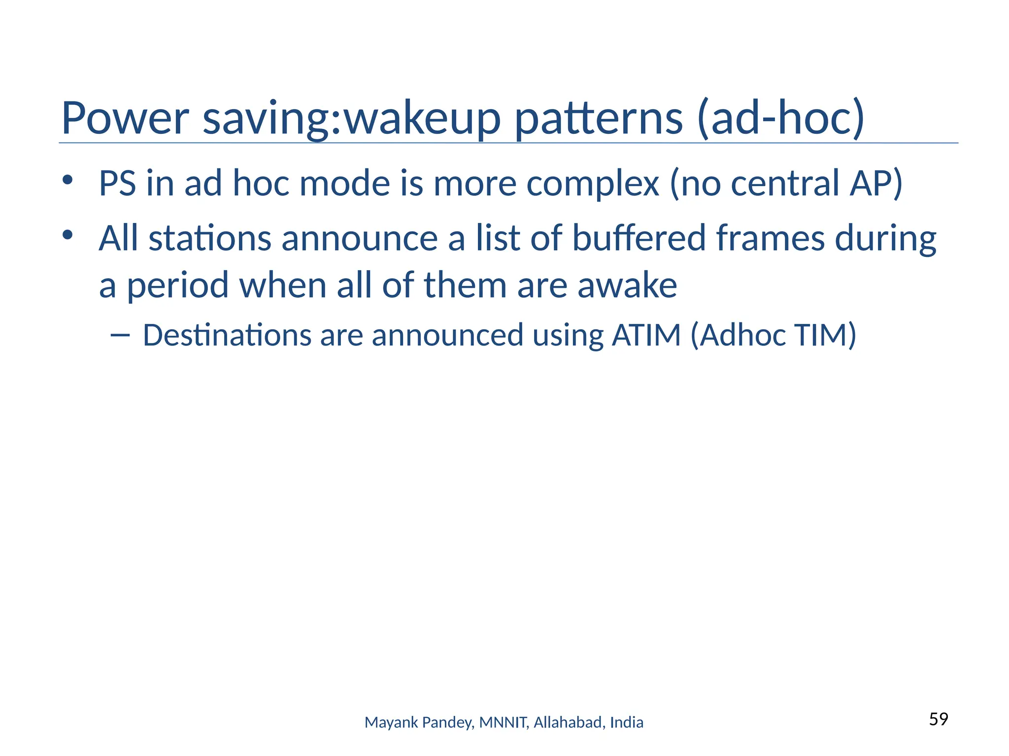 59
Mayank Pandey, MNNIT, Allahabad, India
Power saving:wakeup patterns (ad-hoc)
• PS in ad hoc mode is more complex (no central AP)
• All stations announce a list of buffered frames during
a period when all of them are awake
– Destinations are announced using ATIM (Adhoc TIM)
 