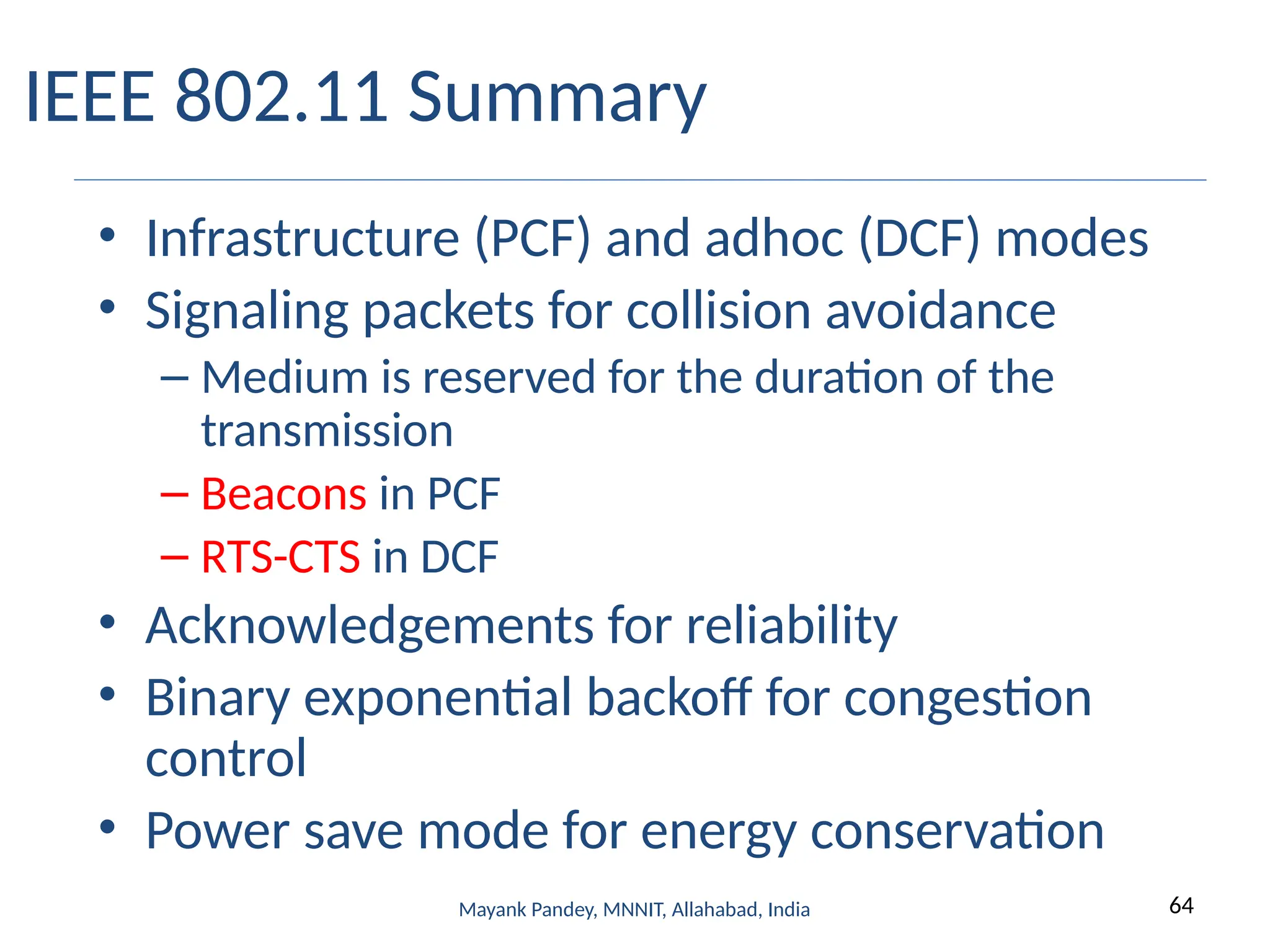 64
Mayank Pandey, MNNIT, Allahabad, India
IEEE 802.11 Summary
• Infrastructure (PCF) and adhoc (DCF) modes
• Signaling packets for collision avoidance
– Medium is reserved for the duration of the
transmission
– Beacons in PCF
– RTS-CTS in DCF
• Acknowledgements for reliability
• Binary exponential backoff for congestion
control
• Power save mode for energy conservation
 