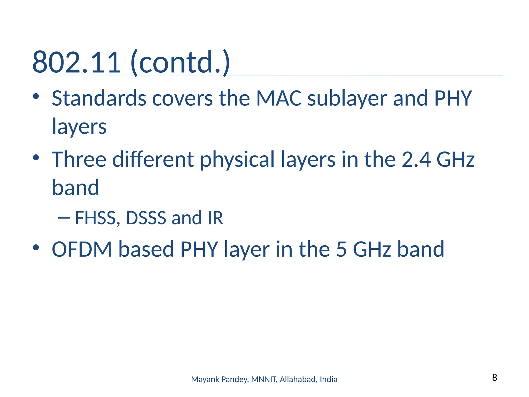 8
Mayank Pandey, MNNIT, Allahabad, India
802.11 (contd.)
• Standards covers the MAC sublayer and PHY
layers
• Three different physical layers in the 2.4 GHz
band
– FHSS, DSSS and IR
• OFDM based PHY layer in the 5 GHz band
 