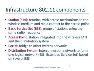 13
Mayank Pandey, MNNIT, Allahabad, India
Infrastructure 802.11 components
• Station (STA): terminal with access mechanisms to the
wireless medium and radio contact to the access point
• Basic Service Set (BSS): group of stations using the
same radio frequency
• Access Point: station integrated into the wireless LAN
and the distribution system
• Portal: bridge to other (wired) networks
• Distribution System: interconnection network to form
one logical network (ESS: Extended Service Set) based
on several BSS
 