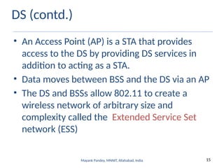 15
Mayank Pandey, MNNIT, Allahabad, India
DS (contd.)
• An Access Point (AP) is a STA that provides
access to the DS by providing DS services in
addition to acting as a STA.
• Data moves between BSS and the DS via an AP
• The DS and BSSs allow 802.11 to create a
wireless network of arbitrary size and
complexity called the Extended Service Set
network (ESS)
 