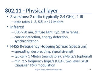 18
Mayank Pandey, MNNIT, Allahabad, India
802.11 - Physical layer
• 3 versions: 2 radio (typically 2.4 GHz), 1 IR
– data rates 1, 2, 5.5, or 11 Mbit/s
• Infrared
– 850-950 nm, diffuse light, typ. 10 m range
– carrier detection, energy detection,
synchronization
• FHSS (Frequency Hopping Spread Spectrum)
– spreading, despreading, signal strength
– typically 1 Mbit/s (mandatory), 2Mbits/s (optional)
– min. 2.5 frequency hops/s (USA), two-level GFSK
(Gaussian FSK) modulation
 