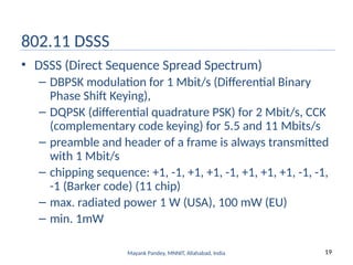 19
Mayank Pandey, MNNIT, Allahabad, India
802.11 DSSS
• DSSS (Direct Sequence Spread Spectrum)
– DBPSK modulation for 1 Mbit/s (Differential Binary
Phase Shift Keying),
– DQPSK (differential quadrature PSK) for 2 Mbit/s, CCK
(complementary code keying) for 5.5 and 11 Mbits/s
– preamble and header of a frame is always transmitted
with 1 Mbit/s
– chipping sequence: +1, -1, +1, +1, -1, +1, +1, +1, -1, -1,
-1 (Barker code) (11 chip)
– max. radiated power 1 W (USA), 100 mW (EU)
– min. 1mW
 