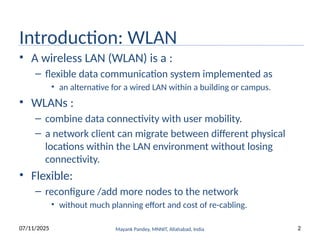 Introduction: WLAN
• A wireless LAN (WLAN) is a :
– flexible data communication system implemented as
• an alternative for a wired LAN within a building or campus.
• WLANs :
– combine data connectivity with user mobility.
– a network client can migrate between different physical
locations within the LAN environment without losing
connectivity.
• Flexible:
– reconfigure /add more nodes to the network
• without much planning effort and cost of re-cabling.
07/11/2025 Mayank Pandey, MNNIT, Allahabad, India 2
 