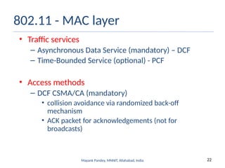 22
Mayank Pandey, MNNIT, Allahabad, India
802.11 - MAC layer
• Traffic services
– Asynchronous Data Service (mandatory) – DCF
– Time-Bounded Service (optional) - PCF
• Access methods
– DCF CSMA/CA (mandatory)
• collision avoidance via randomized back-off
mechanism
• ACK packet for acknowledgements (not for
broadcasts)
 