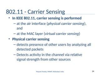 24
Mayank Pandey, MNNIT, Allahabad, India
802.11 - Carrier Sensing
• In IEEE 802.11, carrier sensing is performed
– at the air interface (physical carrier sensing),
and
– at the MAC layer (virtual carrier sensing)
• Physical carrier sensing
– detects presence of other users by analyzing all
detected packets
– Detects activity in the channel via relative
signal strength from other sources
 
