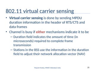 25
Mayank Pandey, MNNIT, Allahabad, India
802.11 virtual carrier sensing
• Virtual carrier sensing is done by sending MPDU
duration information in the header of RTS/CTS and
data frames
• Channel is busy if either mechanisms indicate it to be
– Duration field indicates the amount of time (in
microseconds) required to complete frame
transmission
– Stations in the BSS use the information in the duration
field to adjust their network allocation vector (NAV)
 