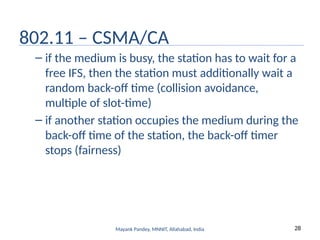 28
Mayank Pandey, MNNIT, Allahabad, India
802.11 – CSMA/CA
– if the medium is busy, the station has to wait for a
free IFS, then the station must additionally wait a
random back-off time (collision avoidance,
multiple of slot-time)
– if another station occupies the medium during the
back-off time of the station, the back-off timer
stops (fairness)
 