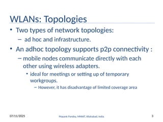 WLANs: Topologies
• Two types of network topologies:
– ad hoc and infrastructure.
• An adhoc topology supports p2p connectivity :
– mobile nodes communicate directly with each
other using wireless adapters.
• ideal for meetings or setting up of temporary
workgroups.
– However, it has disadvantage of limited coverage area
Mayank Pandey, MNNIT, Allahabad, India
07/11/2025 3
 