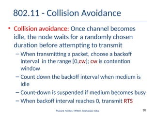 30
Mayank Pandey, MNNIT, Allahabad, India
802.11 - Collision Avoidance
• Collision avoidance: Once channel becomes
idle, the node waits for a randomly chosen
duration before attempting to transmit
– When transmitting a packet, choose a backoff
interval in the range [0,cw]; cw is contention
window
– Count down the backoff interval when medium is
idle
– Count-down is suspended if medium becomes busy
– When backoff interval reaches 0, transmit RTS
 