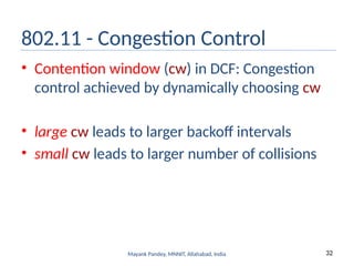 32
Mayank Pandey, MNNIT, Allahabad, India
802.11 - Congestion Control
• Contention window (cw) in DCF: Congestion
control achieved by dynamically choosing cw
• large cw leads to larger backoff intervals
• small cw leads to larger number of collisions
 