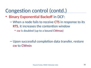 33
Mayank Pandey, MNNIT, Allahabad, India
Congestion control (contd.)
• Binary Exponential Backoff in DCF:
– When a node fails to receive CTS in response to its
RTS, it increases the contention window
• cw is doubled (up to a bound CWmax)
– Upon successful completion data transfer, restore
cw to CWmin
 