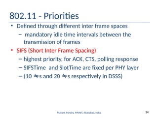 34
Mayank Pandey, MNNIT, Allahabad, India
802.11 - Priorities
• Defined through different inter frame spaces
– mandatory idle time intervals between the
transmission of frames
• SIFS (Short Inter Frame Spacing)
– highest priority, for ACK, CTS, polling response
– SIFSTime and SlotTime are fixed per PHY layer
– (10 s and 20 s respectively in DSSS)
 