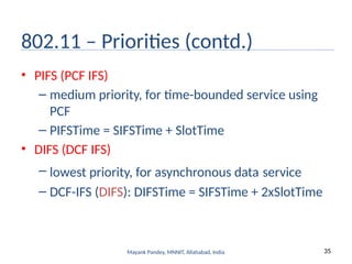 35
Mayank Pandey, MNNIT, Allahabad, India
802.11 – Priorities (contd.)
• PIFS (PCF IFS)
– medium priority, for time-bounded service using
PCF
– PIFSTime = SIFSTime + SlotTime
• DIFS (DCF IFS)
– lowest priority, for asynchronous data service
– DCF-IFS (DIFS): DIFSTime = SIFSTime + 2xSlotTime
 