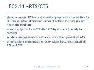 38
Mayank Pandey, MNNIT, Allahabad, India
802.11 –RTS/CTS
• station can send RTS with reservation parameter after waiting for
DIFS (reservation determines amount of time the data packet
needs the medium)
• acknowledgement via CTS after SIFS by receiver (if ready to
receive)
• sender can now send data at once, acknowledgement via ACK
• other stations store medium reservations (NAV) distributed via
RTS and CTS
 
