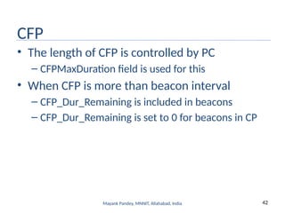 42
Mayank Pandey, MNNIT, Allahabad, India
CFP
• The length of CFP is controlled by PC
– CFPMaxDuration field is used for this
• When CFP is more than beacon interval
– CFP_Dur_Remaining is included in beacons
– CFP_Dur_Remaining is set to 0 for beacons in CP
 
