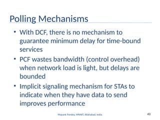 43
Mayank Pandey, MNNIT, Allahabad, India
Polling Mechanisms
• With DCF, there is no mechanism to
guarantee minimum delay for time-bound
services
• PCF wastes bandwidth (control overhead)
when network load is light, but delays are
bounded
• Implicit signaling mechanism for STAs to
indicate when they have data to send
improves performance
 