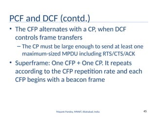 45
Mayank Pandey, MNNIT, Allahabad, India
PCF and DCF (contd.)
• The CFP alternates with a CP, when DCF
controls frame transfers
– The CP must be large enough to send at least one
maximum-sized MPDU including RTS/CTS/ACK
• Superframe: One CFP + One CP. It repeats
according to the CFP repetition rate and each
CFP begins with a beacon frame
 
